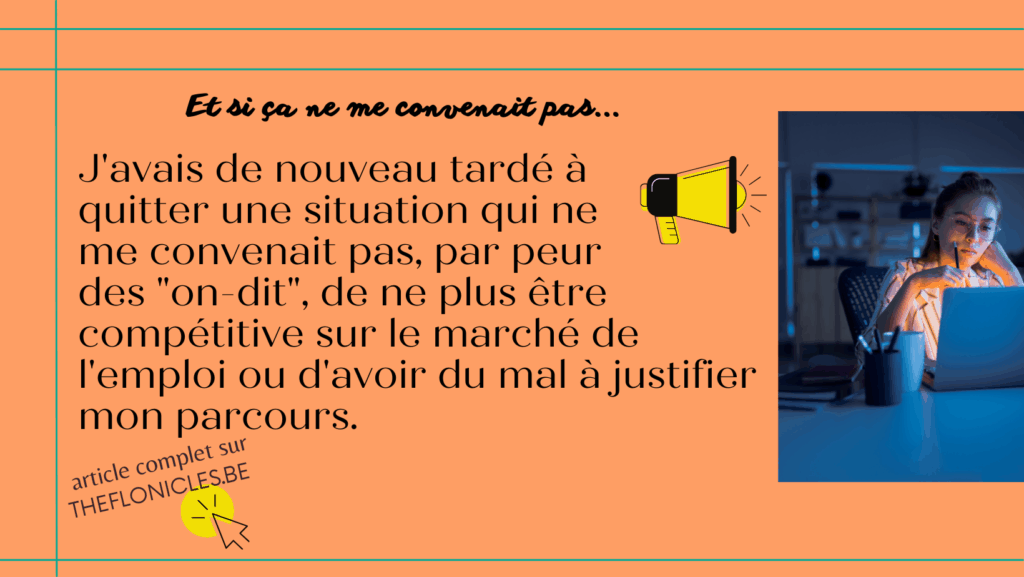 L'image affiche le texte "J'avais de nouveau tardé à
quitter une situation qui ne
me convenait pas, par peur
des "on-dit", de ne plus être compétitive sur le marché de l'emploi ou d'avoir du mal à justifier mon parcours."